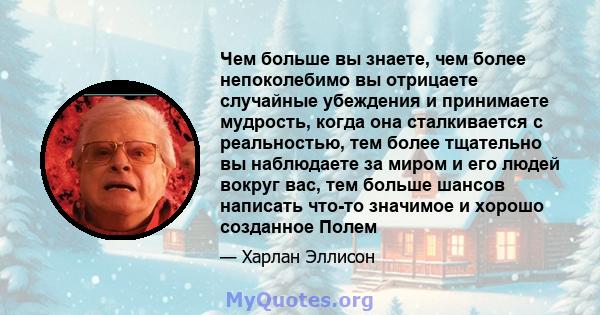 Чем больше вы знаете, чем более непоколебимо вы отрицаете случайные убеждения и принимаете мудрость, когда она сталкивается с реальностью, тем более тщательно вы наблюдаете за миром и его людей вокруг вас, тем больше