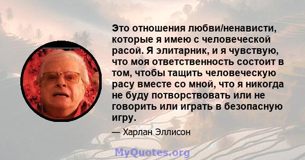 Это отношения любви/ненависти, которые я имею с человеческой расой. Я элитарник, и я чувствую, что моя ответственность состоит в том, чтобы тащить человеческую расу вместе со мной, что я никогда не буду потворствовать