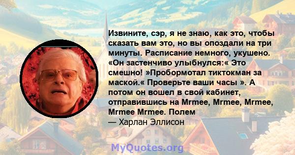 Извините, сэр, я не знаю, как это, чтобы сказать вам это, но вы опоздали на три минуты. Расписание немного, укушено. «Он застенчиво улыбнулся:« Это смешно! »Пробормотал тиктокман за маской.« Проверьте ваши часы ». А