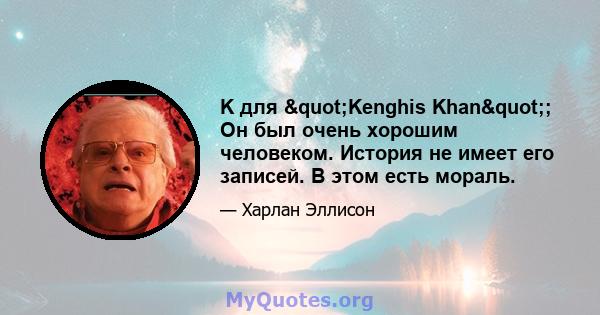 K для "Kenghis Khan"; Он был очень хорошим человеком. История не имеет его записей. В этом есть мораль.