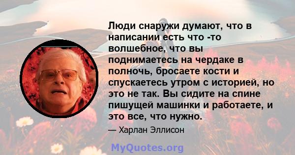 Люди снаружи думают, что в написании есть что -то волшебное, что вы поднимаетесь на чердаке в полночь, бросаете кости и спускаетесь утром с историей, но это не так. Вы сидите на спине пишущей машинки и работаете, и это