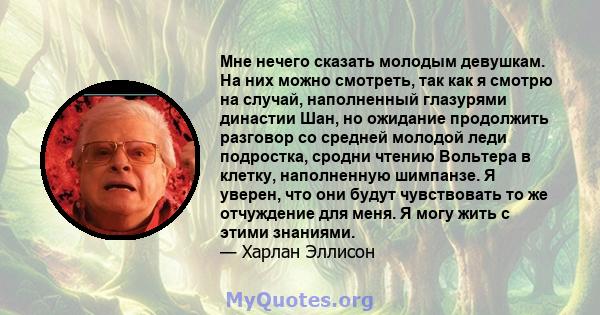 Мне нечего сказать молодым девушкам. На них можно смотреть, так как я смотрю на случай, наполненный глазурями династии Шан, но ожидание продолжить разговор со средней молодой леди подростка, сродни чтению Вольтера в