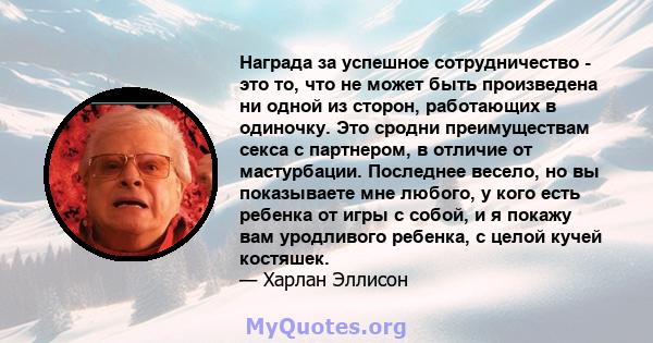 Награда за успешное сотрудничество - это то, что не может быть произведена ни одной из сторон, работающих в одиночку. Это сродни преимуществам секса с партнером, в отличие от мастурбации. Последнее весело, но вы