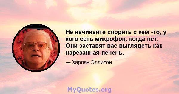 Не начинайте спорить с кем -то, у кого есть микрофон, когда нет. Они заставят вас выглядеть как нарезанная печень.