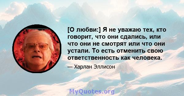 [О любви:] Я не уважаю тех, кто говорит, что они сдались, или что они не смотрят или что они устали. То есть отменить свою ответственность как человека.