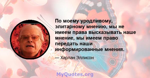 По моему уродливому, элитарному мнению, мы не имеем права высказывать наше мнение, мы имеем право передать наши информированные мнения.