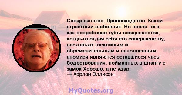 Совершенство. Превосходство. Какой страстный любовник. Но после того, как попробовал губы совершенства, когда-то отдая себя его совершенству, насколько тоскливым и обременительным и наполненным аномией являются