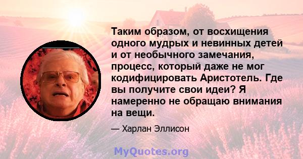 Таким образом, от восхищения одного мудрых и невинных детей и от необычного замечания, процесс, который даже не мог кодифицировать Аристотель. Где вы получите свои идеи? Я намеренно не обращаю внимания на вещи.