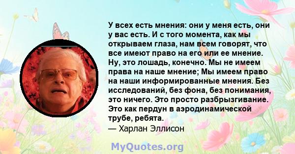 У всех есть мнения: они у меня есть, они у вас есть. И с того момента, как мы открываем глаза, нам всем говорят, что все имеют право на его или ее мнение. Ну, это лошадь, конечно. Мы не имеем права на наше мнение; Мы