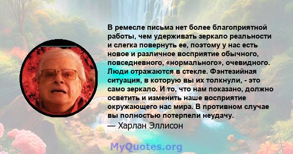 В ремесле письма нет более благоприятной работы, чем удерживать зеркало реальности и слегка повернуть ее, поэтому у нас есть новое и различное восприятие обычного, повседневного, «нормального», очевидного. Люди