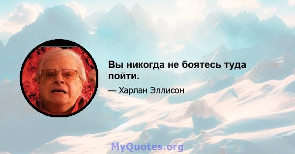 Вы никогда не боятесь туда пойти.