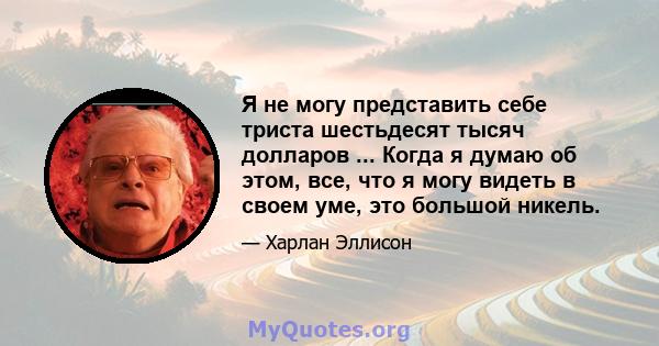 Я не могу представить себе триста шестьдесят тысяч долларов ... Когда я думаю об этом, все, что я могу видеть в своем уме, это большой никель.