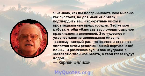 Я не знаю, как вы воспринимаете мою миссию как писателя, но для меня не обязан подтвердить ваши конкретные мифы и провинциальные предрассудки. Это не моя работа, чтобы убаютать вас ложным смыслом правильности вселенной. 