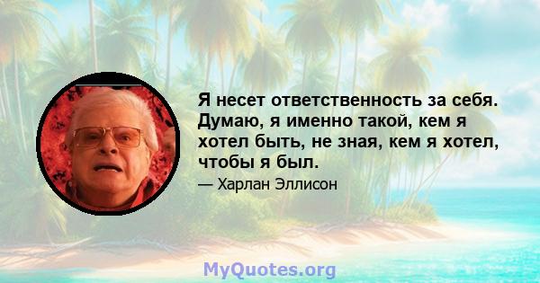 Я несет ответственность за себя. Думаю, я именно такой, кем я хотел быть, не зная, кем я хотел, чтобы я был.