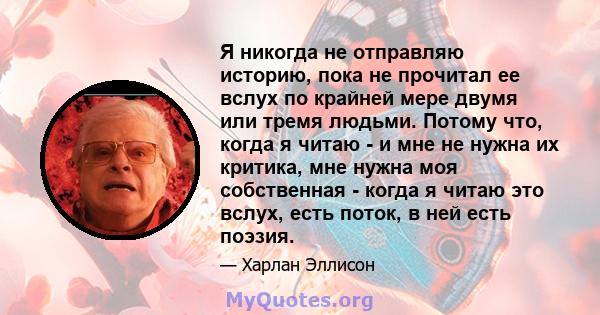 Я никогда не отправляю историю, пока не прочитал ее вслух по крайней мере двумя или тремя людьми. Потому что, когда я читаю - и мне не нужна их критика, мне нужна моя собственная - когда я читаю это вслух, есть поток, в 