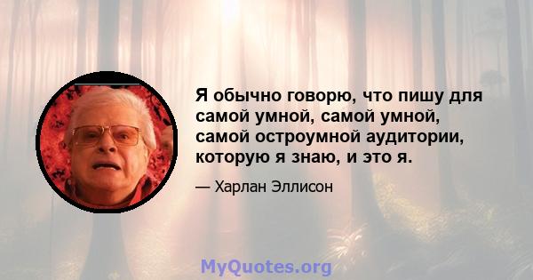 Я обычно говорю, что пишу для самой умной, самой умной, самой остроумной аудитории, которую я знаю, и это я.