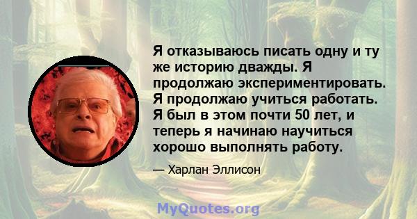 Я отказываюсь писать одну и ту же историю дважды. Я продолжаю экспериментировать. Я продолжаю учиться работать. Я был в этом почти 50 лет, и теперь я начинаю научиться хорошо выполнять работу.