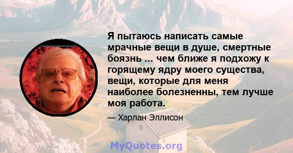 Я пытаюсь написать самые мрачные вещи в душе, смертные боязнь ... чем ближе я подхожу к горящему ядру моего существа, вещи, которые для меня наиболее болезненны, тем лучше моя работа.