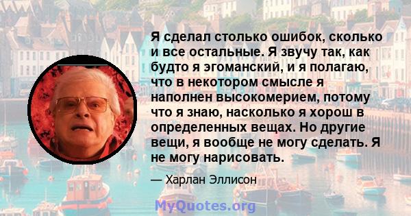 Я сделал столько ошибок, сколько и все остальные. Я звучу так, как будто я эгоманский, и я полагаю, что в некотором смысле я наполнен высокомерием, потому что я знаю, насколько я хорош в определенных вещах. Но другие