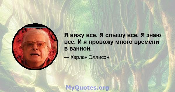 Я вижу все. Я слышу все. Я знаю все. И я провожу много времени в ванной.