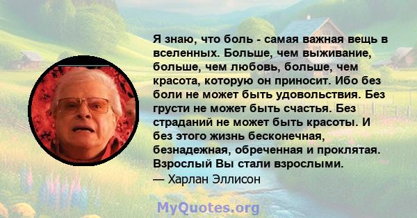 Я знаю, что боль - самая важная вещь в вселенных. Больше, чем выживание, больше, чем любовь, больше, чем красота, которую он приносит. Ибо без боли не может быть удовольствия. Без грусти не может быть счастья. Без