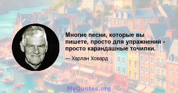 Многие песни, которые вы пишете, просто для упражнений - просто карандашные точилки.