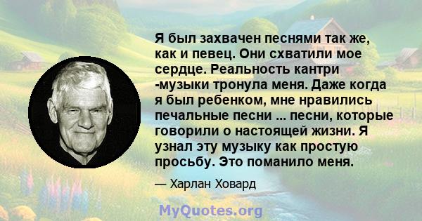 Я был захвачен песнями так же, как и певец. Они схватили мое сердце. Реальность кантри -музыки тронула меня. Даже когда я был ребенком, мне нравились печальные песни ... песни, которые говорили о настоящей жизни. Я