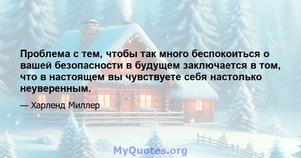 Проблема с тем, чтобы так много беспокоиться о вашей безопасности в будущем заключается в том, что в настоящем вы чувствуете себя настолько неуверенным.