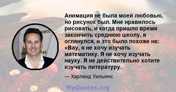 Анимация не была моей любовью, но рисунок был. Мне нравилось рисовать, и когда пришло время закончить среднюю школу, я оглянулся, и это было похоже на: «Вау, я не хочу изучать математику. Я не хочу изучать науку. Я не