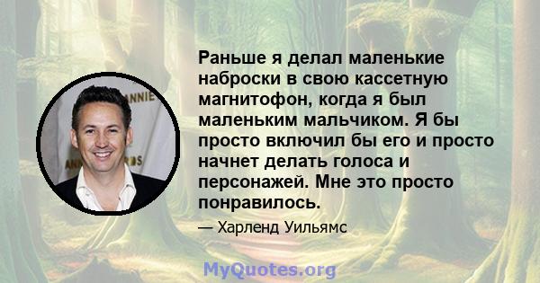 Раньше я делал маленькие наброски в свою кассетную магнитофон, когда я был маленьким мальчиком. Я бы просто включил бы его и просто начнет делать голоса и персонажей. Мне это просто понравилось.