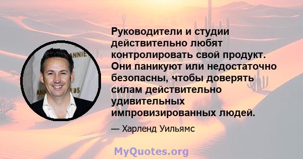 Руководители и студии действительно любят контролировать свой продукт. Они паникуют или недостаточно безопасны, чтобы доверять силам действительно удивительных импровизированных людей.