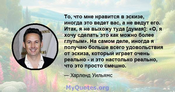 То, что мне нравится в эскизе, иногда это ведет вас, а не ведут его. Итак, я не выхожу туда [думая]: «О, я хочу сделать это как можно более глупым». На самом деле, иногда я получаю больше всего удовольствия от эскиза,