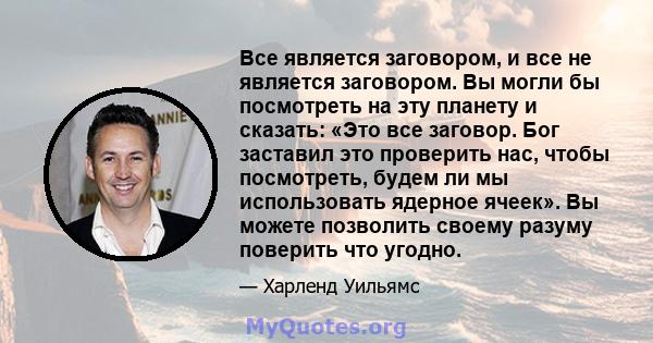 Все является заговором, и все не является заговором. Вы могли бы посмотреть на эту планету и сказать: «Это все заговор. Бог заставил это проверить нас, чтобы посмотреть, будем ли мы использовать ядерное ячеек». Вы