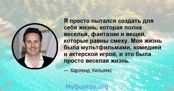 Я просто пытался создать для себя жизнь, которая полна веселья, фантазии и вещей, которые равны смеху. Моя жизнь была мультфильмами, комедией и актерской игрой, и это была просто веселая жизнь.