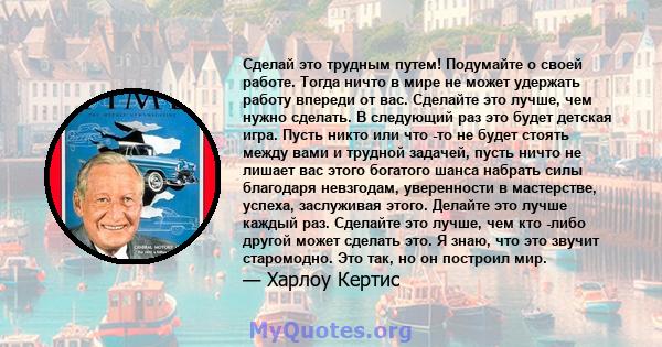 Сделай это трудным путем! Подумайте о своей работе. Тогда ничто в мире не может удержать работу впереди от вас. Сделайте это лучше, чем нужно сделать. В следующий раз это будет детская игра. Пусть никто или что -то не