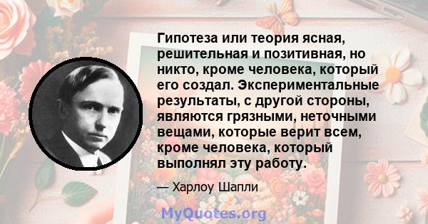 Гипотеза или теория ясная, решительная и позитивная, но никто, кроме человека, который его создал. Экспериментальные результаты, с другой стороны, являются грязными, неточными вещами, которые верит всем, кроме человека, 