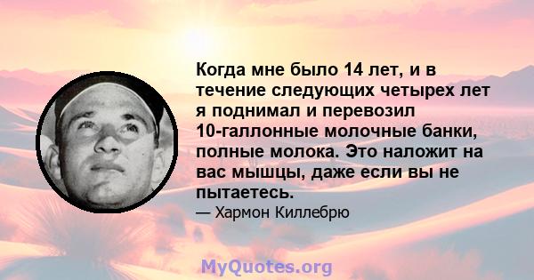 Когда мне было 14 лет, и в течение следующих четырех лет я поднимал и перевозил 10-галлонные молочные банки, полные молока. Это наложит на вас мышцы, даже если вы не пытаетесь.