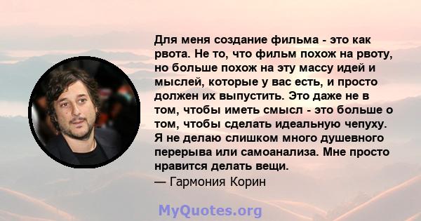 Для меня создание фильма - это как рвота. Не то, что фильм похож на рвоту, но больше похож на эту массу идей и мыслей, которые у вас есть, и просто должен их выпустить. Это даже не в том, чтобы иметь смысл - это больше