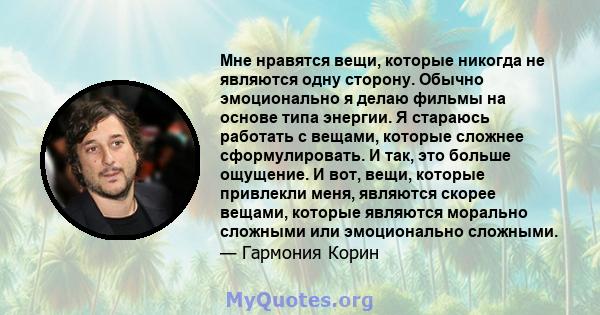 Мне нравятся вещи, которые никогда не являются одну сторону. Обычно эмоционально я делаю фильмы на основе типа энергии. Я стараюсь работать с вещами, которые сложнее сформулировать. И так, это больше ощущение. И вот,