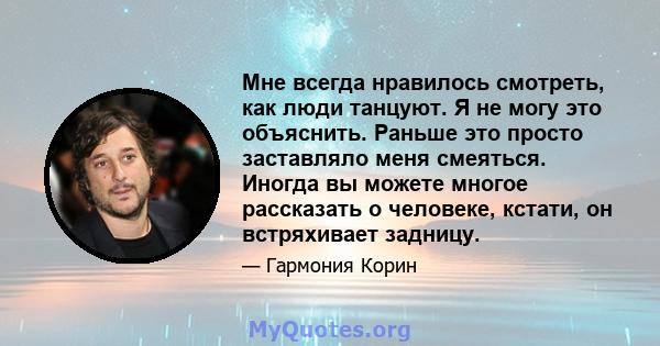 Мне всегда нравилось смотреть, как люди танцуют. Я не могу это объяснить. Раньше это просто заставляло меня смеяться. Иногда вы можете многое рассказать о человеке, кстати, он встряхивает задницу.