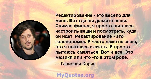 Редактирование - это весело для меня. Вот где вы делаете вещи. Снимая фильм, я просто пытаюсь настроить вещи и посмотреть, куда он идет. Редактирование - это головоломка. Я часто даже не знаю, что я пытаюсь сказать. Я