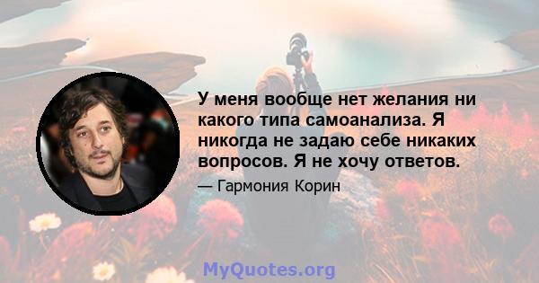 У меня вообще нет желания ни какого типа самоанализа. Я никогда не задаю себе никаких вопросов. Я не хочу ответов.