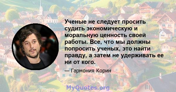 Ученые не следует просить судить экономическую и моральную ценность своей работы. Все, что мы должны попросить ученых, это найти правду, а затем не удерживать ее ни от кого.