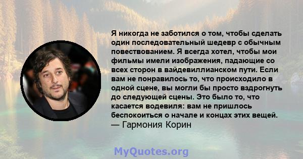 Я никогда не заботился о том, чтобы сделать один последовательный шедевр с обычным повествованием. Я всегда хотел, чтобы мои фильмы имели изображения, падающие со всех сторон в вайдевиллианском пути. Если вам не