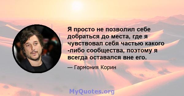 Я просто не позволил себе добраться до места, где я чувствовал себя частью какого -либо сообщества, поэтому я всегда оставался вне его.