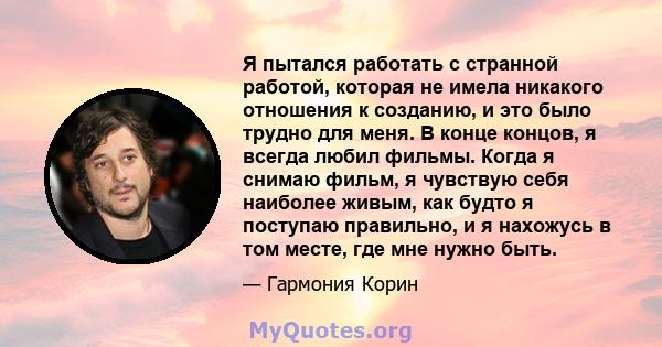 Я пытался работать с странной работой, которая не имела никакого отношения к созданию, и это было трудно для меня. В конце концов, я всегда любил фильмы. Когда я снимаю фильм, я чувствую себя наиболее живым, как будто я 