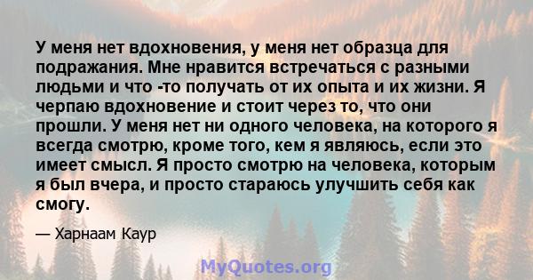 У меня нет вдохновения, у меня нет образца для подражания. Мне нравится встречаться с разными людьми и что -то получать от их опыта и их жизни. Я черпаю вдохновение и стоит через то, что они прошли. У меня нет ни одного 