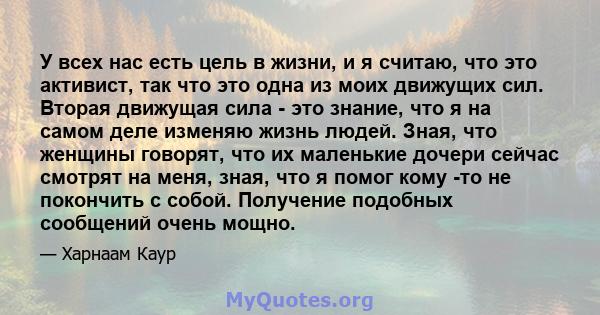 У всех нас есть цель в жизни, и я считаю, что это активист, так что это одна из моих движущих сил. Вторая движущая сила - это знание, что я на самом деле изменяю жизнь людей. Зная, что женщины говорят, что их маленькие