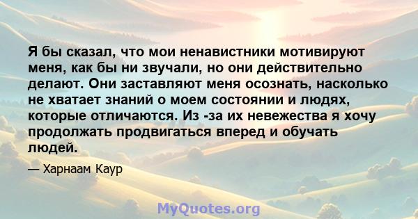 Я бы сказал, что мои ненавистники мотивируют меня, как бы ни звучали, но они действительно делают. Они заставляют меня осознать, насколько не хватает знаний о моем состоянии и людях, которые отличаются. Из -за их