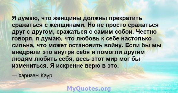 Я думаю, что женщины должны прекратить сражаться с женщинами. Но не просто сражаться друг с другом, сражаться с самим собой. Честно говоря, я думаю, что любовь к себе настолько сильна, что может остановить войну. Если